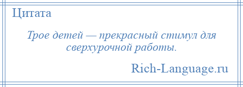 
    Трое детей — прекрасный стимул для сверхурочной работы.