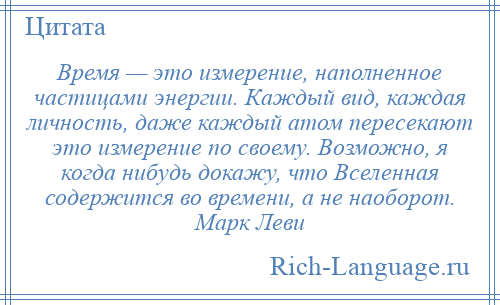 
    Время — это измерение, наполненное частицами энергии. Каждый вид, каждая личность, даже каждый атом пересекают это измерение по своему. Возможно, я когда нибудь докажу, что Вселенная содержится во времени, а не наоборот. Марк Леви