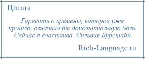 
    Горевать о времены, которое уже прошло, означало бы дополнительную боль. Сейчас я счастлива. Сильвия Бурстайн
