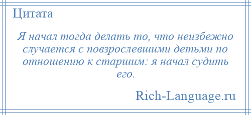 
    Я начал тогда делать то, что неизбежно случается с повзрослевшими детьми по отношению к старшим: я начал судить его.