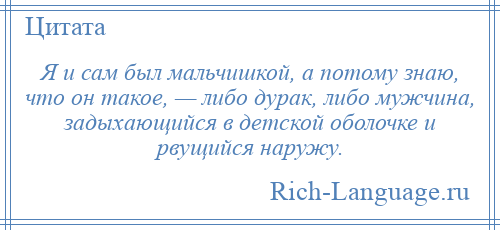 
    Я и сам был мальчишкой, а потому знаю, что он такое, — либо дурак, либо мужчина, задыхающийся в детской оболочке и рвущийся наружу.