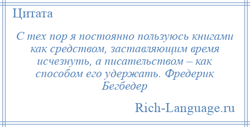 
    С тех пор я постоянно пользуюсь книгами как средством, заставляющим время исчезнуть, а писательством – как способом его удержать. Фредерик Бегбедер