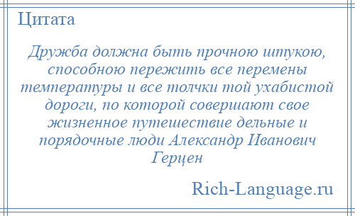 
    Дружба должна быть прочною штукою, способною пережить все перемены температуры и все толчки той ухабистой дороги, по которой совершают свое жизненное путешествие дельные и порядочные люди Александр Иванович Герцен