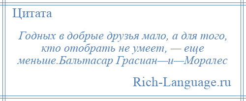 
    Годных в добрые друзья мало, а для того, кто отобрать не умеет, — еще меньше.Бальтасар Грасиан—и—Моралес