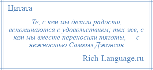 
    Те, с кем мы делили радости, вспоминаются с удовольствием; тех же, с кем мы вместе переносили тяготы, — с нежностью Самюэл Джонсон