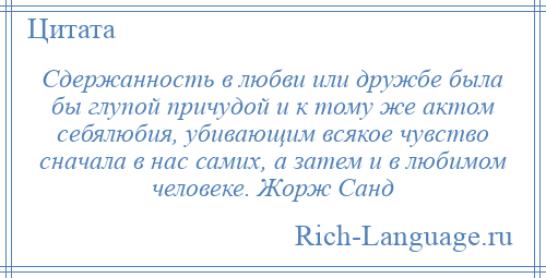 
    Сдержанность в любви или дружбе была бы глупой причудой и к тому же актом себялюбия, убивающим всякое чувство сначала в нас самих, а затем и в любимом человеке. Жорж Санд
