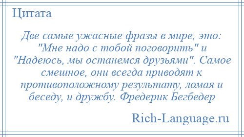 
    Две самые ужасные фразы в мире, это: Мне надо с тобой поговорить и Надеюсь, мы останемся друзьями . Самое смешное, они всегда приводят к противоположному результату, ломая и беседу, и дружбу. Фредерик Бегбедер