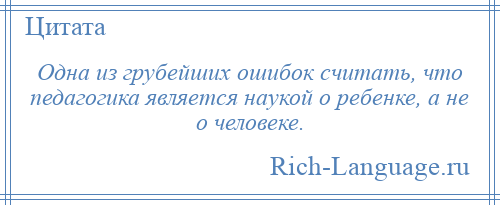 
    Одна из грубейших ошибок считать, что педагогика является наукой о ребенке, а не о человеке.