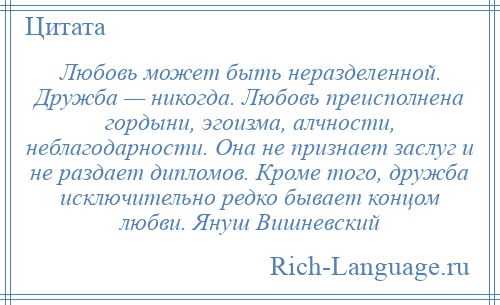 
    Любовь может быть неразделенной. Дружба — никогда. Любовь преисполнена гордыни, эгоизма, алчности, неблагодарности. Она не признает заслуг и не раздает дипломов. Кроме того, дружба исключительно редко бывает концом любви. Януш Вишневский