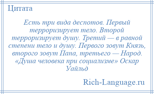 
    Есть три вида деспотов. Первый терроризирует тело. Второй терроризирует душу. Третий — в равной степени тело и душу. Первого зовут Князь, второго зовут Папа, третьего — Народ. «Душа человека при социализме» Оскар Уайльд