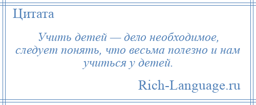 
    Учить детей — дело необходимое, следует понять, что весьма полезно и нам учиться у детей.