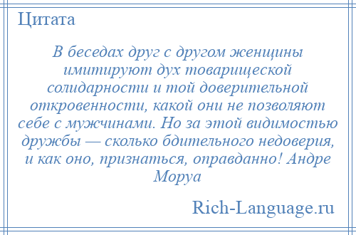 
    В беседах друг с другом женщины имитируют дух товарищеской солидарности и той доверительной откровенности, какой они не позволяют себе с мужчинами. Но за этой видимостью дружбы — сколько бдительного недоверия, и как оно, признаться, оправданно! Андре Моруа