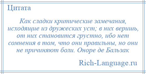 
    Как сладки критические замечания, исходящие из дружеских уст; в них веришь, от них становится грустно, ибо нет сомнения в том, что они правильны, но они не причиняют боли. Оноре де Бальзак