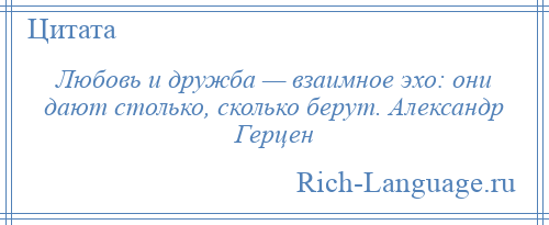 
    Любовь и дружба — взаимное эхо: они дают столько, сколько берут. Александр Герцен