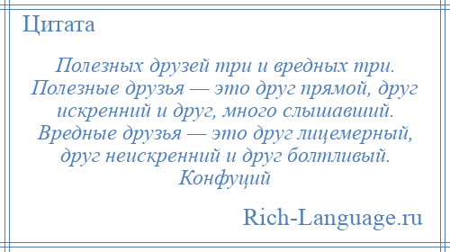 
    Полезных друзей три и вредных три. Полезные друзья — это друг прямой, друг искренний и друг, много слышавший. Вредные друзья — это друг лицемерный, друг неискренний и друг болтливый. Конфуций