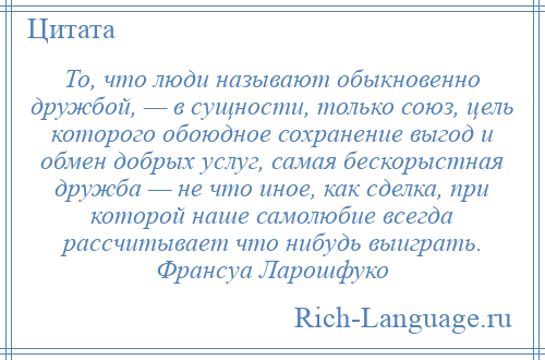 
    То, что люди называют обыкновенно дружбой, — в сущности, только союз, цель которого обоюдное сохранение выгод и обмен добрых услуг, самая бескорыстная дружба — не что иное, как сделка, при которой наше самолюбие всегда рассчитывает что нибудь выиграть. Франсуа Ларошфуко