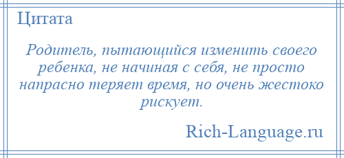 
    Родитель, пытающийся изменить своего ребенка, не начиная с себя, не просто напрасно теряет время, но очень жестоко рискует.