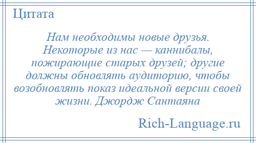 
    Нам необходимы новые друзья. Некоторые из нас — каннибалы, пожирающие старых друзей; другие должны обновлять аудиторию, чтобы возобновлять показ идеальной версии своей жизни. Джордж Сантаяна