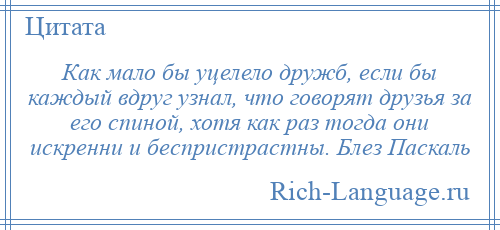 
    Как мало бы уцелело дружб, если бы каждый вдруг узнал, что говорят друзья за его спиной, хотя как раз тогда они искренни и беспристрастны. Блез Паскаль