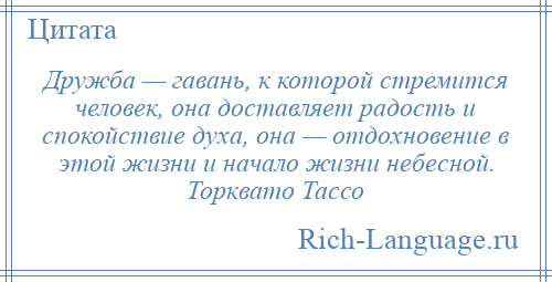 
    Дружба — гавань, к которой стремится человек, она доставляет радость и спокойствие духа, она — отдохновение в этой жизни и начало жизни небесной. Торквато Тассо