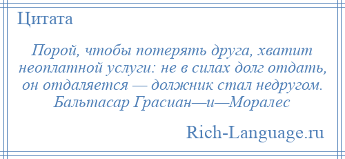 
    Порой, чтобы потерять друга, хватит неоплатной услуги: не в силах долг отдать, он отдаляется — должник стал недругом. Бальтасар Грасиан—и—Моралес