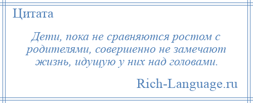 
    Дети, пока не сравняются ростом с родителями, совершенно не замечают жизнь, идущую у них над головами.