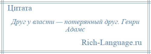 
    Друг у власти — потерянный друг. Генри Адамс