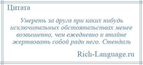 
    Умереть за друга при каких нибудь исключительных обстоятельствах менее возвышенно, чем ежедневно и втайне жертвовать собой ради него. Стендаль
