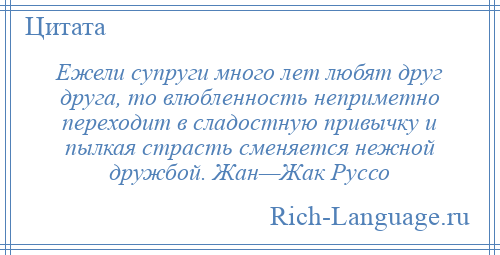 
    Ежели супруги много лет любят друг друга, то влюбленность неприметно переходит в сладостную привычку и пылкая страсть сменяется нежной дружбой. Жан—Жак Руссо