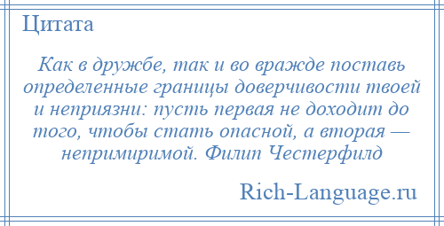 
    Как в дружбе, так и во вражде поставь определенные границы доверчивости твоей и неприязни: пусть первая не доходит до того, чтобы стать опасной, а вторая — непримиримой. Филип Честерфилд