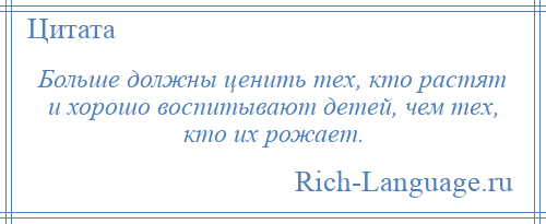
    Больше должны ценить тех, кто растят и хорошо воспитывают детей, чем тех, кто их рожает.