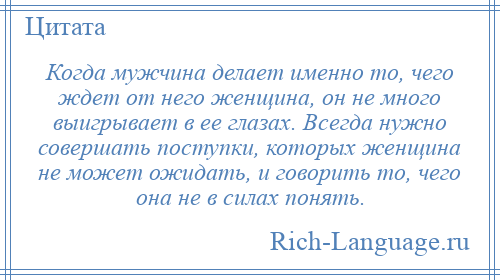 
    Когда мужчина делает именно то, чего ждет от него женщина, он не много выигрывает в ее глазах. Всегда нужно совершать поступки, которых женщина не может ожидать, и говорить то, чего она не в силах понять.