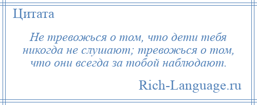
    Не тревожься о том, что дети тебя никогда не слушают; тревожься о том, что они всегда за тобой наблюдают.