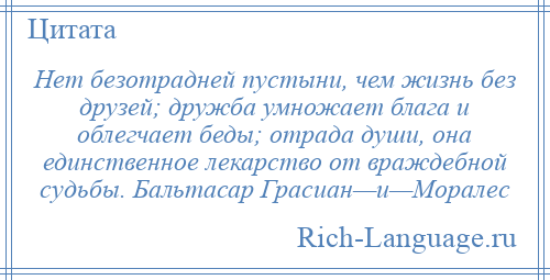 
    Нет безотрадней пустыни, чем жизнь без друзей; дружба умножает блага и облегчает беды; отрада души, она единственное лекарство от враждебной судьбы. Бальтасар Грасиан—и—Моралес