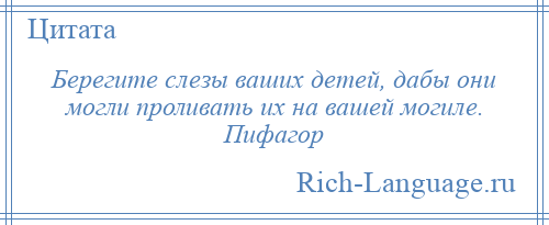 
    Берегите слезы ваших детей, дабы они могли проливать их на вашей могиле. Пифагор