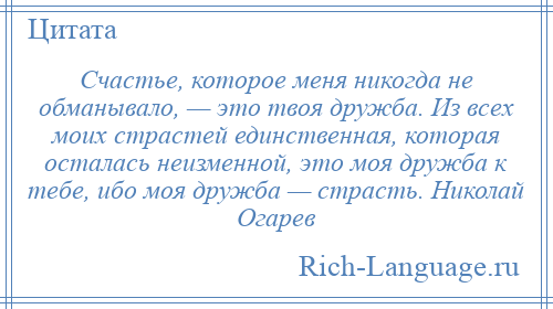 
    Счастье, которое меня никогда не обманывало, — это твоя дружба. Из всех моих страстей единственная, которая осталась неизменной, это моя дружба к тебе, ибо моя дружба — страсть. Николай Огарев