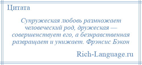 
    Супружеская любовь размножает человеческий род, дружеская — совершенствует его, а безнравственная развращает и унижает. Фрэнсис Бэкон