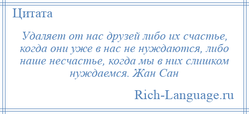 
    Удаляет от нас друзей либо их счастье, когда они уже в нас не нуждаются, либо наше несчастье, когда мы в них слишком нуждаемся. Жан Сан