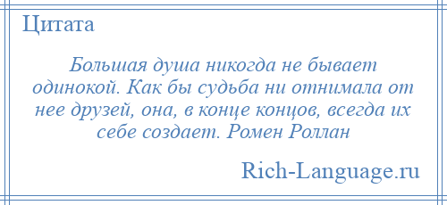 
    Большая душа никогда не бывает одинокой. Как бы судьба ни отнимала от нее друзей, она, в конце концов, всегда их себе создает. Ромен Роллан