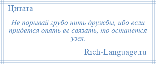 
    Не порывай грубо нить дружбы, ибо если придется опять ее связать, то останется узел.