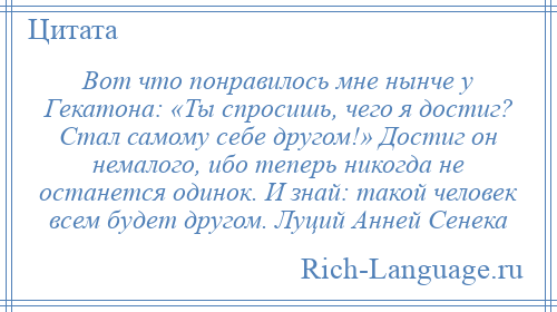 
    Вот что понравилось мне нынче у Гекатона: «Ты спросишь, чего я достиг? Стал самому себе другом!» Достиг он немалого, ибо теперь никогда не останется одинок. И знай: такой человек всем будет другом. Луций Анней Сенека