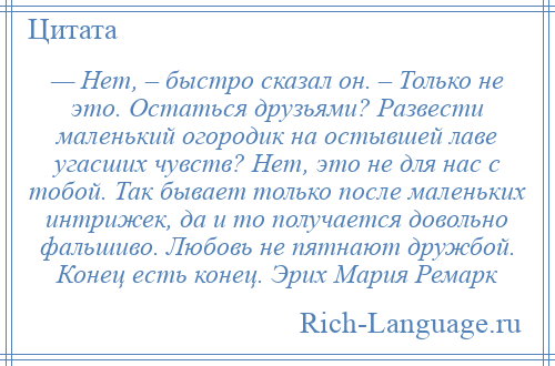 
    — Нет, – быстро сказал он. – Только не это. Остаться друзьями? Развести маленький огородик на остывшей лаве угасших чувств? Нет, это не для нас с тобой. Так бывает только после маленьких интрижек, да и то получается довольно фальшиво. Любовь не пятнают дружбой. Конец есть конец. Эрих Мария Ремарк