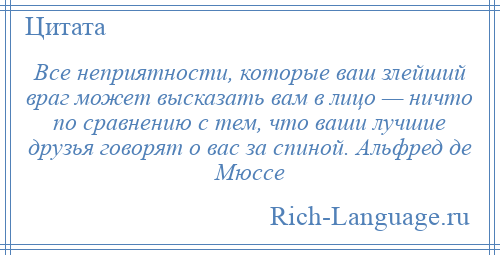 
    Все неприятности, которые ваш злейший враг может высказать вам в лицо — ничто по сравнению с тем, что ваши лучшие друзья говорят о вас за спиной. Альфред де Мюссе