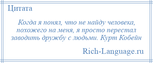 
    Когда я понял, что не найду человека, похожего на меня, я просто перестал заводить дружбу с людьми. Курт Кобейн