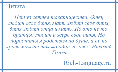 
    Нет уз святее товарищества. Отец любит свое дитя, мать любит свое дитя, дитя любит отца и мать. Но это не то, братцы: любит и зверь свое дитя. Но породниться родством по душе, а не по крови может только один человек. Николай .Гоголь