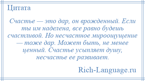 
    Счастье — это дар, он врожденный. Если ты им наделена, все равно будешь счастливой. Но несчастное мироощущение — тоже дар. Может быть, не менее ценный. Счастье усыпляет душу, несчастье ее развивает.