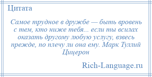 
    Самое трудное в дружбе — быть вровень с тем, кто ниже тебя... если ты всилах оказать другому любую услугу, взвесь прежде, по плечу ли она ему. Марк Туллий Цицерон