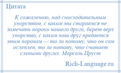 
    К сожалению, над снисходительным упорством, с каким мы стараемся не замечать пороки нашего друга, берет верх упорство, с каким наш друг предается этим порокам — то ли потому, что он сам ослеплен, то ли потому, что считает слепыми других. Марсель Пруст