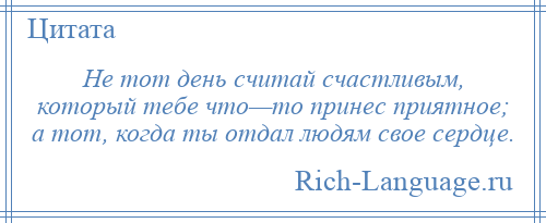
    Не тот день считай счастливым, который тебе что—то принес приятное; а тот, когда ты отдал людям свое сердце.