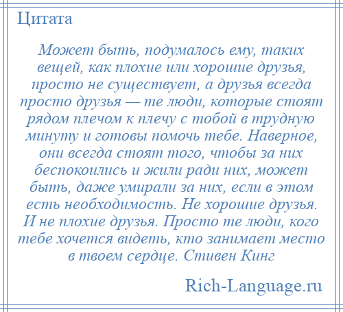 
    Может быть, подумалось ему, таких вещей, как плохие или хорошие друзья, просто не существует, а друзья всегда просто друзья — те люди, которые стоят рядом плечом к плечу с тобой в трудную минуту и готовы помочь тебе. Наверное, они всегда стоят того, чтобы за них беспокоились и жили ради них, может быть, даже умирали за них, если в этом есть необходимость. Не хорошие друзья. И не плохие друзья. Просто те люди, кого тебе хочется видеть, кто занимает место в твоем сердце. Стивен Кинг